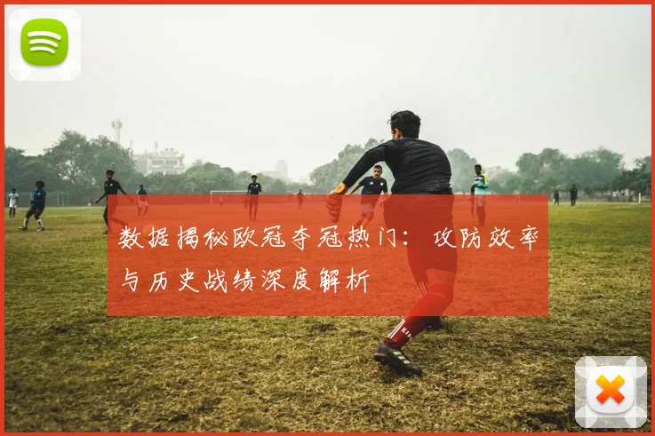 数据揭秘欧冠夺冠热门：攻防效率与历史战绩深度解析