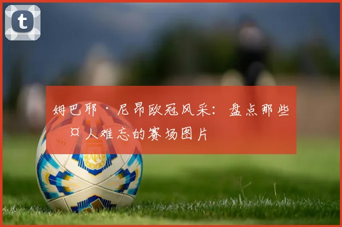 姆巴耶·尼昂欧冠风采：盘点那些令人难忘的赛场图片