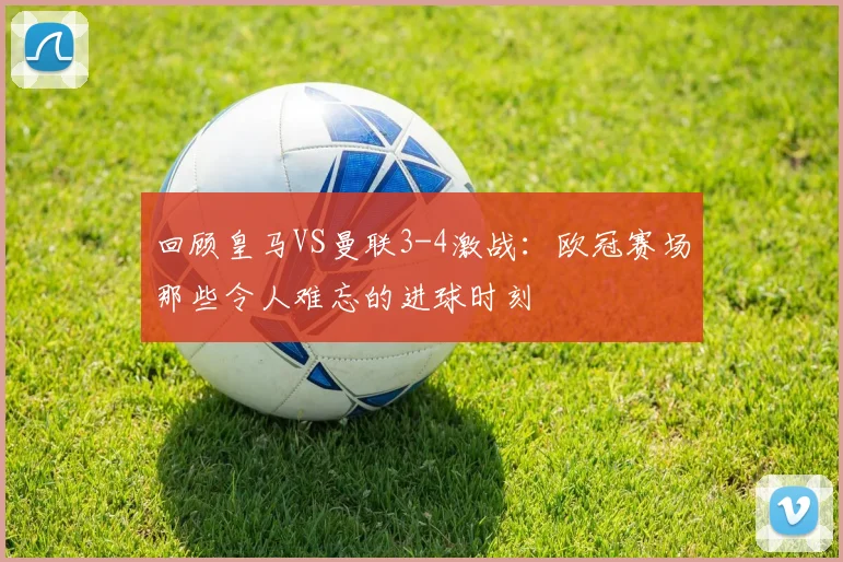 回顾皇马VS曼联3-4激战：欧冠赛场那些令人难忘的进球时刻