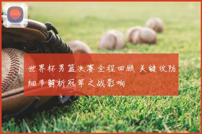 世界杯男篮决赛全程回顾 关键攻防细节解析冠军之战影响