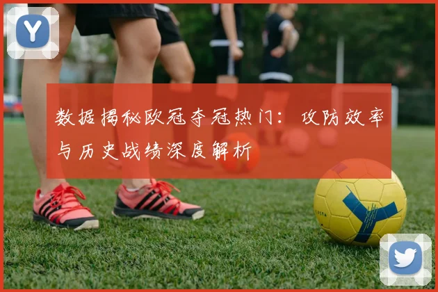 数据揭秘欧冠夺冠热门：攻防效率与历史战绩深度解析