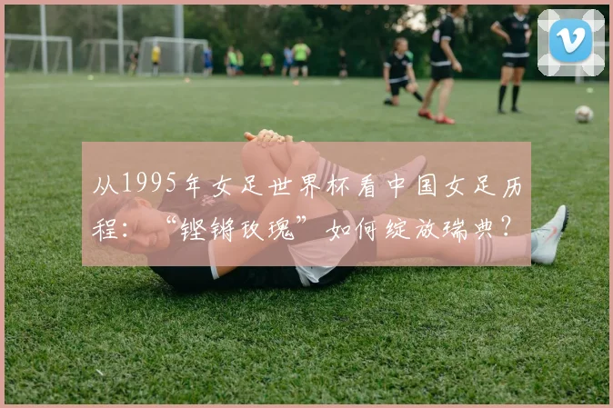 从1995年女足世界杯看中国女足历程：“铿锵玫瑰”如何绽放瑞典？