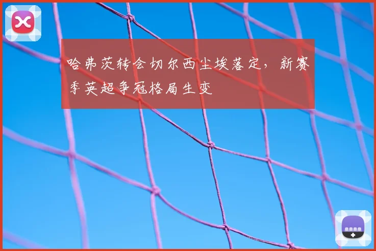 哈弗茨转会切尔西尘埃落定，新赛季英超争冠格局生变