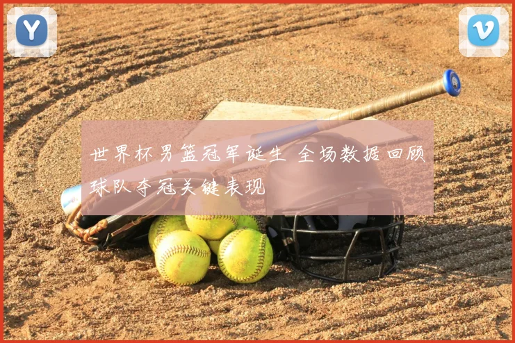 世界杯男篮冠军诞生 全场数据回顾球队夺冠关键表现