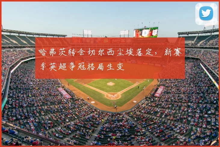 哈弗茨转会切尔西尘埃落定，新赛季英超争冠格局生变