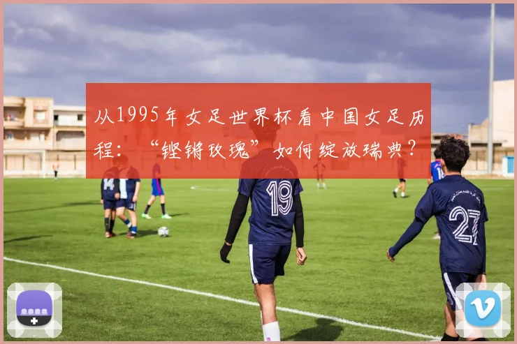 从1995年女足世界杯看中国女足历程：“铿锵玫瑰”如何绽放瑞典？