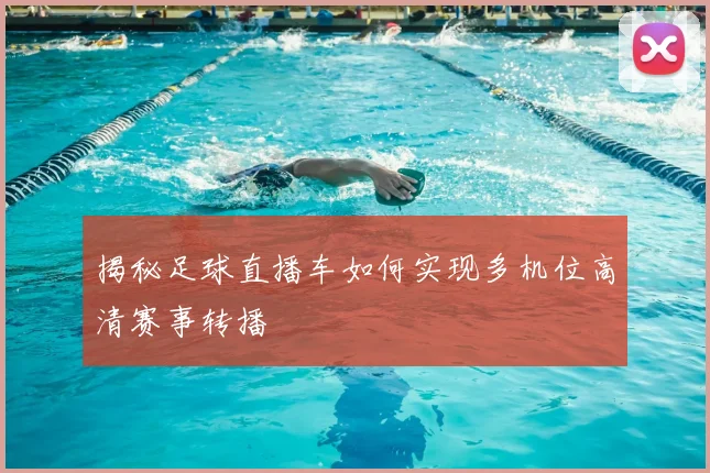 揭秘足球直播车如何实现多机位高清赛事转播