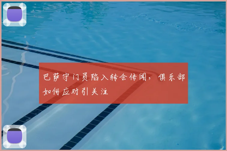 巴萨守门员陷入转会传闻，俱乐部如何应对引关注