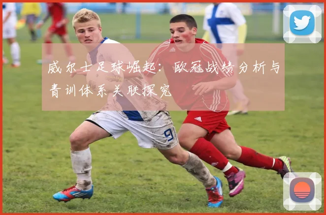威尔士足球崛起：欧冠战绩分析与青训体系关联探究